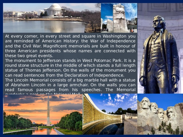 At every corner, in every street and square in Washington you are reminded of American History: the War of Independence and the Civil War. Magnificent memorials are built in honour of three American presidents whose names are connected with these two great events. The monument to Jefferson stands in West Potomac Park. It is a round stone structure in the middle of which stands a full length statue of Thomas Jefferson. On the walls of the monument you can read sentences from the Declaration of Independence. The Lincoln Memorial consists of a big marble hall with a statue of Abraham Lincoln in a large armchair. On the walls you can read famous passages from his speeches. The Memorial overlooks a pool on the National Mall. 