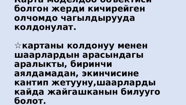 Карта моделдоо объектиси болгон жерди кичирейген олчомдо чагылдырууда колдонулат.   ☆картаны колдонуу менен шаарлардын арасындагы аралыкты, биринчи аялдамадан, экинчисине кантип жетууну,шаарларды кайда жайгашканын билууго болот. 