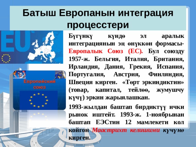 Батыш Европанын интеграция процесстери Бүгүнкү күндө эл аралык интеграциянын эң өнүккөн формасы- Европалык Союз (ЕС). Бул союзду 1957-ж. Бельгия, Италия, Британия, Ирландия, Дания, Грекия, Испания, Португалия, Австрия, Финляндия, Швеция кирген. «Төрт эркиндиктин» (товар, капитал, тейлөө, жумушчу күчү) эркин жарыялашкан. 1993-жылдан баштап бирдиктүү ички рынок иштейт. 1993-ж. 1-ноябрынан баштап ЕЭСтин 12 мамлекети кол койгон Маастрихт келишими күчүнө кирген. 
