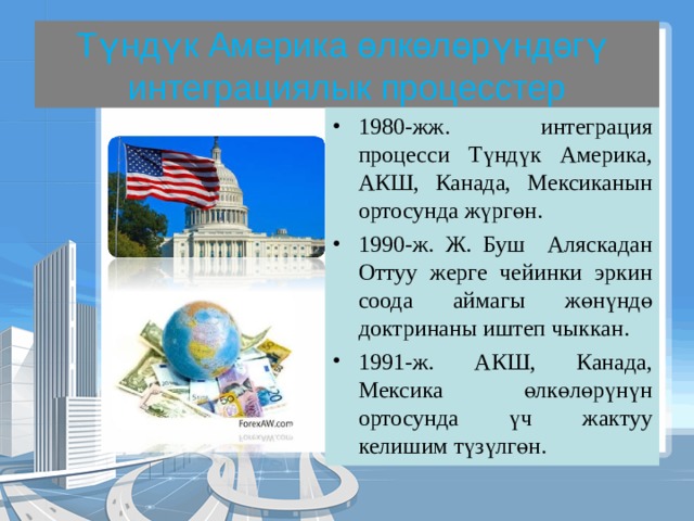 Түндүк Америка өлкөлөрүндөгү интеграциялык процесстер 1980-жж. интеграция процесси Түндүк Америка, АКШ, Канада, Мексиканын ортосунда жүргөн. 1990-ж. Ж. Буш Аляскадан Оттуу жерге чейинки эркин соода аймагы жөнүндө доктринаны иштеп чыккан. 1991-ж. АКШ, Канада, Мексика өлкөлөрүнүн ортосунда үч жактуу келишим түзүлгөн. 