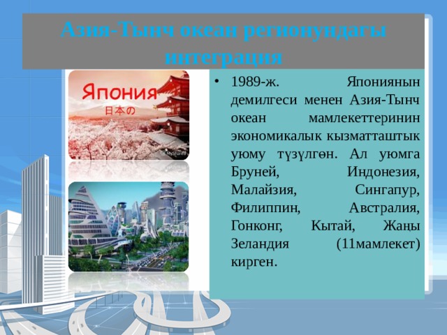 Азия-Тынч океан регионундагы интеграция 1989-ж. Япониянын демилгеси менен Азия-Тынч океан мамлекеттеринин экономикалык кызматташтык уюму түзүлгөн. Ал уюмга Бруней, Индонезия, Малайзия, Сингапур, Филиппин, Австралия, Гонконг, Кытай, Жаңы Зеландия (11мамлекет) кирген. 