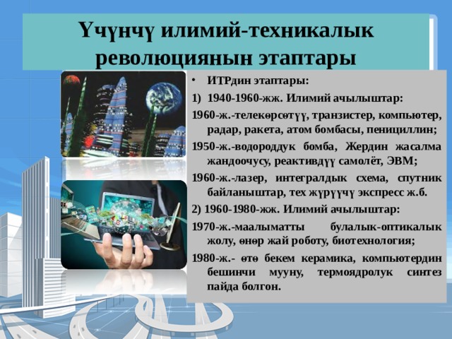 Үчүнчү илимий-техникалык революциянын этаптары ИТРдин этаптары: 1940-1960-жж. Илимий ачылыштар: 1960-ж.-телекөрсөтүү, транзистер, компьютер, радар, ракета, атом бомбасы, пенициллин; 1950-ж.-водороддук бомба, Жердин жасалма жандоочусу, реактивдүү самолёт, ЭВМ; 1960-ж.-лазер, интегралдык схема, спутник байланыштар, тех жүрүүчү экспресс ж.б. 2) 1960-1980-жж. Илимий ачылыштар: 1970-ж.-маалыматты булалык-оптикалык жолу, өнөр жай роботу, биотехнология; 1980-ж.- өтө бекем керамика, компьютердин бешинчи мууну, термоядролук синтез пайда болгон. 