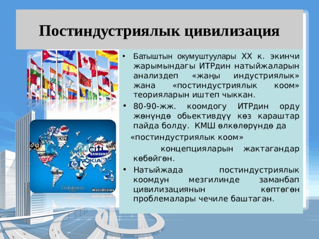Постиндустриялык цивилизация Батыштын окумуштуулары XX к. экинчи жарымындагы ИТРдин натыйжаларын анализдеп «жаңы индустриялык» жана «постиндустриялык коом» теорияларын иштеп чыккан. 80-90-жж. коомдогу ИТРдин орду жөнүндө обьективдүү көз караштар пайда болду. КМШ өлкөлөрүндө да  «постиндустриялык коом»  концепцияларын жактагандар көбөйгөн. Натыйжада постиндустриялык коомдун мезгилинде заманбап цивилизациянын көптөгөн проблемалары чечиле баштаган. 