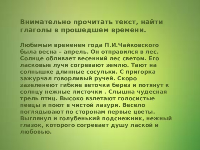 Внимательно прочитать текст, найти глаголы в прошедшем времени.   Любимым временем года П.И.Чайковского была весна – апрель. Он отправился в лес. Солнце обливает весенний лес светом. Его ласковые лучи согревают землю. Тают на солнышке длинные сосульки. С пригорка зажурчал говорливый ручей. Скоро зазеленеют гибкие веточки берез и потянут к солнцу нежные листочки . Слышна чудесная трель птиц. Высоко взлетают голосистые певцы и поют в чистой лазури. Весело поглядывают по сторонам первые цветы. Выглянул и голубенький подснежник, нежный глазок, которого согревает душу лаской и любовью.    