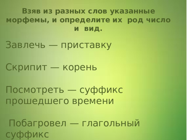 Завлечь — приставку     Скрипит — корень      Посмотреть — суффикс прошедшего времени     Побагровел — глагольный суффикс Взяв из разных слов указанные морфемы, и определите их  род число и вид. 