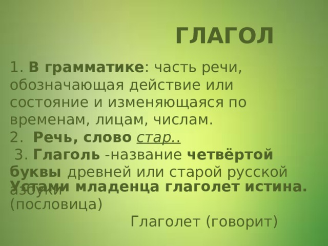  ГЛАГОЛ 1. В грамматике : часть речи, обозначающая действие или состояние и изменяющаяся по временам, лицам, числам.  2. Речь, слово   стар. .  3. Глаголь -название четвёртой буквы древней или старой русской азбуки    Устами младенца глаголет истина. (пословица)  Глаголет (говорит)  