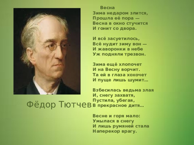  Фёдор Тютчев  Весна  Зима недаром злится,  Прошла её пора —  Весна в окно стучится  И гонит со двора.   И всё засуетилось,  Всё нудит зиму вон —  И жаворонки в небе  Уж подняли трезвон.   Зима ещё хлопочет  И на Весну ворчит.  Та ей в глаза хохочет  И пуще лишь шумит…   Взбесилась ведьма злая  И, снегу захватя,  Пустила, убегая,  В прекрасное дитя…   Весне и горя мало:  Умылася в снегу  И лишь румяней стала  Наперекор врагу.  Фёдор Тютчев  