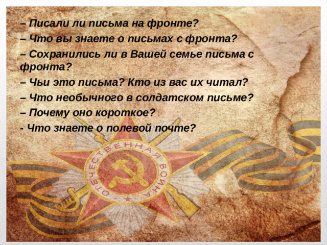 – Писали ли письма на фронте? – Что вы знаете о письмах с фронта? – Сохранились ли в Вашей семье письма с фронта? – Чьи это письма? Кто из вас их читал? – Что необычного в солдатском письме? – Почему оно короткое? - Что знаете о полевой почте? 