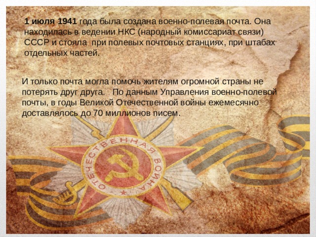 1 июля 1941 года была создана военно-полевая почта. Она находилась в ведении НКС (народный комиссариат связи) СССР и стояла при полевых почтовых станциях, при штабах отдельных частей. И только почта могла помочь жителям огромной страны не потерять друг друга. По данным Управления военно-полевой почты, в годы Великой Отечественной войны ежемесячно доставлялось до 70 миллионов писем. 