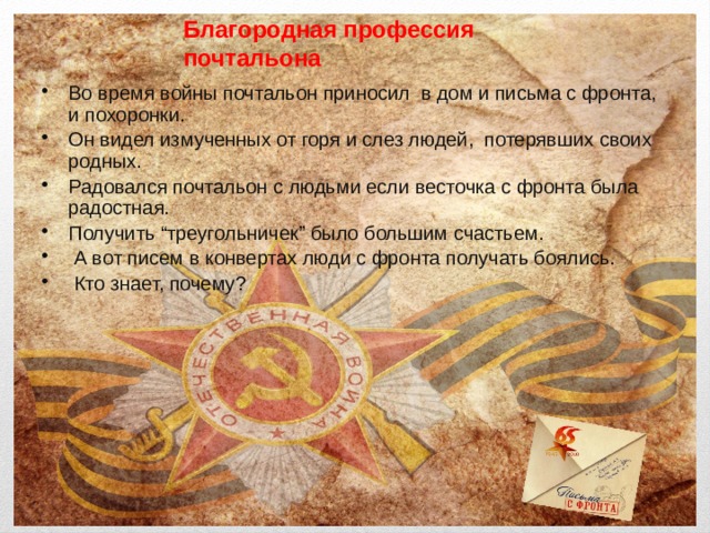 Благородная профессия  почтальона Во время войны почтальон приносил в дом и письма с фронта, и похоронки. Он видел измученных от горя и слез людей, потерявших своих родных. Радовался почтальон с людьми если весточка с фронта была радостная. Получить “треугольничек” было большим счастьем.  А вот писем в конвертах люди с фронта получать боялись.  Кто знает, почему? 