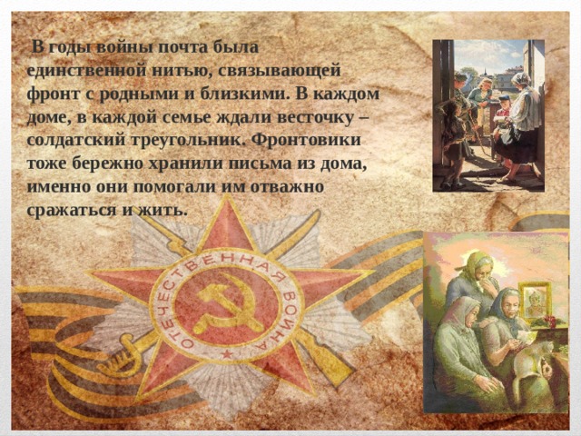  В годы войны почта была единственной нитью, связывающей фронт с родными и близкими. В каждом доме, в каждой семье ждали весточку – солдатский треугольник. Фронтовики тоже бережно хранили письма из дома, именно они помогали им отважно сражаться и жить. 