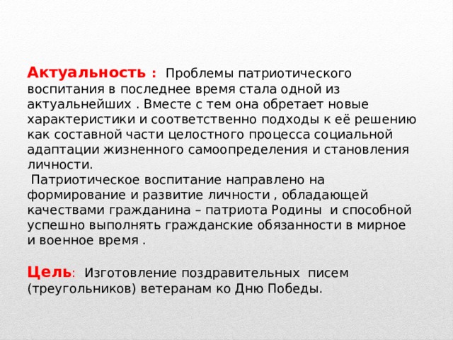 Актуальность : Проблемы патриотического воспитания в последнее время стала одной из актуальнейших . Вместе с тем она обретает новые характеристики и соответственно подходы к её решению как составной части целостного процесса социальной адаптации жизненного самоопределения и становления личности.  Патриотическое воспитание направлено на формирование и развитие личности , обладающей качествами гражданина – патриота Родины и способной успешно выполнять гражданские обязанности в мирное и военное время . Цель : Изготовление поздравительных писем (треугольников) ветеранам ко Дню Победы. 