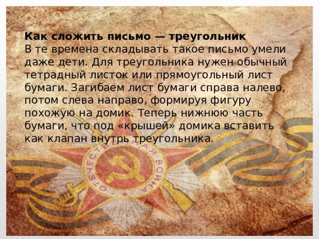 Как сложить письмо — треугольник В те времена складывать такое письмо умели даже дети. Для треугольника нужен обычный тетрадный листок или прямоугольный лист бумаги. Загибаем лист бумаги справа налево, потом слева направо, формируя фигуру похожую на домик. Теперь нижнюю часть бумаги, что под «крышей» домика вставить как клапан внутрь треугольника. 