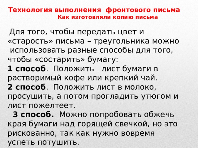 Технология выполнения фронтового письма  Как изготовляли копию письма  Для того, чтобы передать цвет и «старость» письма – треугольника можно использовать разные способы для того, чтобы «состарить» бумагу: 1 способ .  Положить лист бумаги в растворимый кофе или крепкий чай. 2 способ . Положить лист в молоко, просушить, а потом прогладить утюгом и лист пожелтеет.  3 способ. Можно попробовать обжечь края бумаги над горящей свечкой, но это рискованно, так как нужно вовремя успеть потушить. 