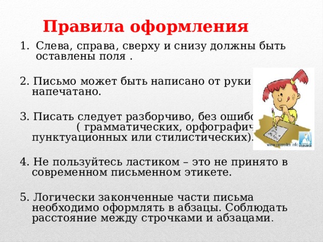 Правила оформления Слева, справа, сверху и снизу должны быть оставлены поля . 2. Письмо может быть написано от руки или напечатано. 3. Писать следует разборчиво, без ошибок ( грамматических, орфографических, пунктуационных или стилистических). 4. Не пользуйтесь ластиком – это не принято в современном письменном этикете. 5. Логически законченные части письма необходимо оформлять в абзацы. Соблюдать расстояние между строчками и абзацами . 