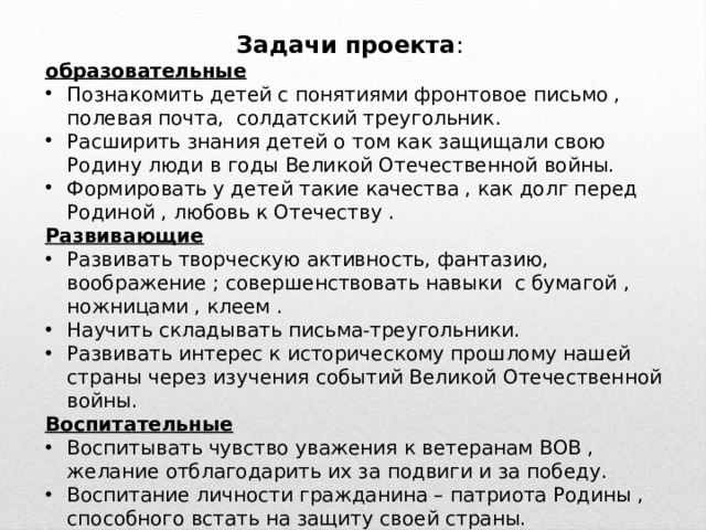 Задачи проекта : образовательные Познакомить детей с понятиями фронтовое письмо , полевая почта, солдатский треугольник. Расширить знания детей о том как защищали свою Родину люди в годы Великой Отечественной войны. Формировать у детей такие качества , как долг перед Родиной , любовь к Отечеству . Развивающие Развивать творческую активность, фантазию, воображение ; совершенствовать навыки с бумагой , ножницами , клеем . Научить складывать письма-треугольники. Развивать интерес к историческому прошлому нашей страны через изучения событий Великой Отечественной войны. Воспитательные Воспитывать чувство уважения к ветеранам ВОВ , желание отблагодарить их за подвиги и за победу. Воспитание личности гражданина – патриота Родины , способного встать на защиту своей страны. 