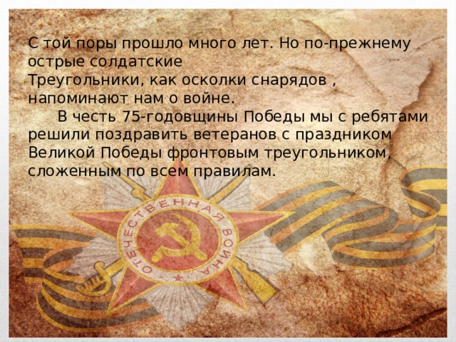 С той поры прошло много лет. Но по-прежнему острые солдатские Треугольники, как осколки снарядов , напоминают нам о войне.  В честь 75-годовщины Победы мы с ребятами решили поздравить ветеранов с праздником Великой Победы фронтовым треугольником, сложенным по всем правилам. 