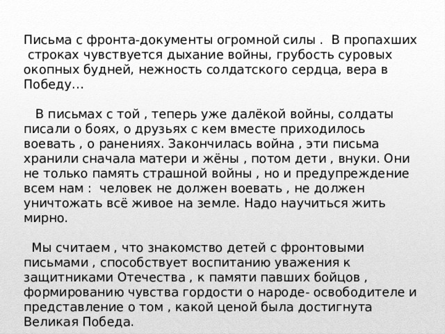 Письма с фронта-документы огромной силы . В пропахших строках чувствуется дыхание войны, грубость суровых окопных будней, нежность солдатского сердца, вера в Победу…  В письмах с той , теперь уже далёкой войны, солдаты писали о боях, о друзьях с кем вместе приходилось воевать , о ранениях. Закончилась война , эти письма хранили сначала матери и жёны , потом дети , внуки. Они не только память страшной войны , но и предупреждение всем нам : человек не должен воевать , не должен уничтожать всё живое на земле. Надо научиться жить мирно.  Мы считаем , что знакомство детей с фронтовыми письмами , способствует воспитанию уважения к защитниками Отечества , к памяти павших бойцов , формированию чувства гордости о народе- освободителе и представление о том , какой ценой была достигнута Великая Победа. 