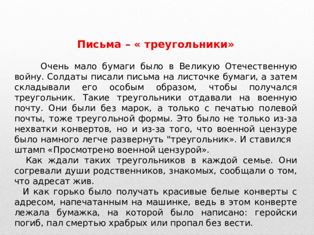 Письма – « треугольники»   Очень мало бумаги было в Великую Отечественную войну. Солдаты писали письма на листочке бумаги, а затем складывали его особым образом, чтобы получался треугольник. Такие треугольники отдавали на военную почту. Они были без марок, а только с печатью полевой почты, тоже треугольной формы. Это было не только из-за нехватки конвертов, но и из-за того, что военной цензуре было намного легче развернуть 