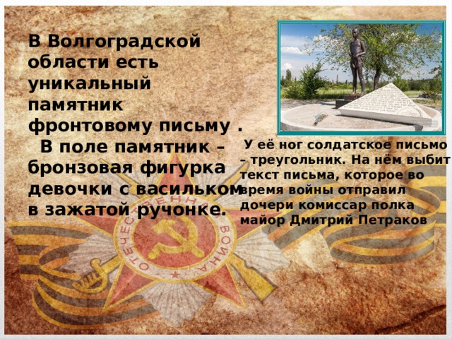 В Волгоградской области есть уникальный памятник фронтовому письму .   В поле памятник – бронзовая фигурка девочки с васильком в зажатой ручонке.  У её ног солдатское письмо – треугольник. На нём выбит текст письма, которое во время войны отправил дочери комиссар полка майор Дмитрий Петраков 