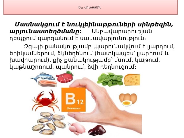  B 12  վիտամին    Մասնակցում է նուկլեինաթթուների սինթեզին, արյունաստեղծմանը։ Անբավարարության դեպքում զարգանում է սակավարյունություն։  Զգալի քանակությամբ պարունակվում է լյարդում, երիկամներում, ձկնեղենում (հատկապես՝ լյարդում և խավիարում), քիչ քանակությամբ՝ մսում, կաթում, կաթնաշոռում, պանրում, ձվի դեղնուցում։ 