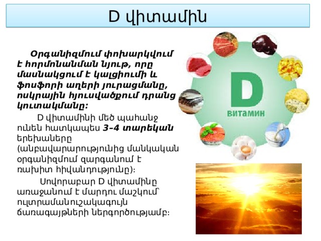 D վիտամին  Օրգանիզմում փոխարկվում է հորմոնանման նյութ, որը մասնակցում է կալցիումի և ֆոսֆորի աղերի յուրացմանը, ոսկրային հյուսվածքում դրանց կուտակմանը։  D վիտամինի մեծ պահանջ ունեն հատկապես 3–4 տարեկան երեխաները (անբավարարությունից մանկական օրգանիզմում զարգանում է ռախիտ հիվանդությունը)։  Սովորաբար D վիտամինը առաջանում է մարդու մաշկում՝ ուլտրամանուշակագույն ճառագայթների ներգործությամբ։ 