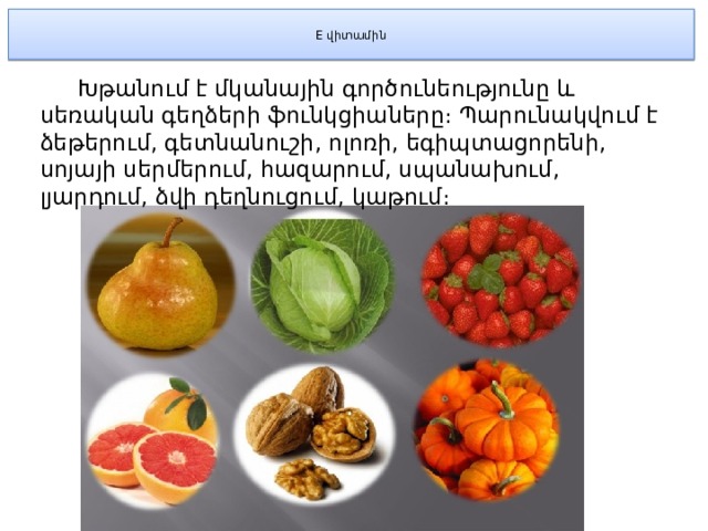  E վիտամին    Խթանում է մկանային գործունեությունը և սեռական գեղձերի ֆունկցիաները։ Պարունակվում է ձեթերում, գետնանուշի, ոլոռի, եգիպտացորենի, սոյայի սերմերում, հազարում, սպանախում, լյարդում, ձվի դեղնուցում, կաթում։ 