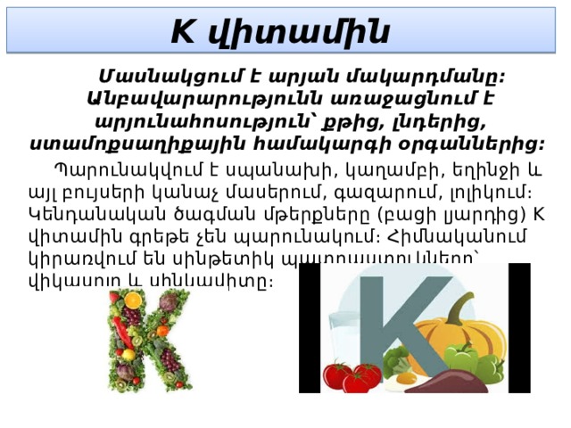 K վիտամին  Մասնակցում է արյան մակարդմանը։ Անբավարարությունն առաջացնում է արյունահոսություն՝ քթից, լնդերից, ստամոքսաղիքային համակարգի օրգաններից։  Պարունակվում է սպանախի, կաղամբի, եղինջի և այլ բույսերի կանաչ մասերում, գազարում, լոլիկում։ Կենդանական ծագման մթերքները (բացի լյարդից) K վիտամին գրեթե չեն պարունակում։ Հիմնականում կիրառվում են սինթետիկ պատրաստուկները՝ վիկասոլը և սինկավիտը։ 