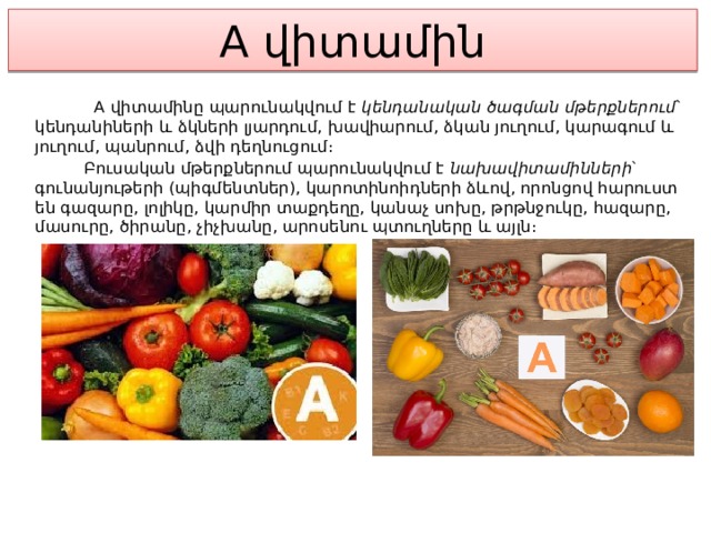 A վիտամին  A վիտամինը պարունակվում է կենդանական ծագման մթերքներում ՝ կենդանիների և ձկների լյարդում, խավիարում, ձկան յուղում, կարագում և յուղում, պանրում, ձվի դեղնուցում։  Բուսական մթերքներում պարունակվում է նախավիտամինների ՝ գունանյութերի (պիգմենտներ), կարոտինոիդների ձևով, որոնցով հարուստ են գազարը, լոլիկը, կարմիր տաքդեղը, կանաչ սոխը, թրթնջուկը, հազարը, մասուրը, ծիրանը, չիչխանը, արոսենու պտուղները և այլն։ 