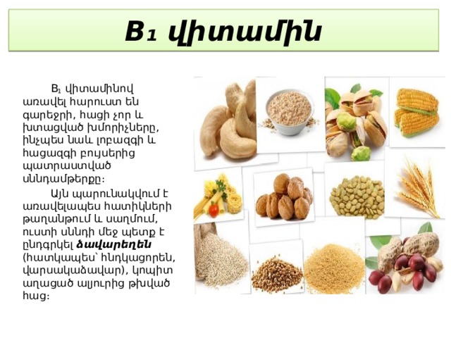 B₁ վիտամին  B 1  վիտամինով առավել հարուստ են գարեջրի, հացի չոր և խտացված խմորիչները, ինչպես նաև լոբազգի և հացազգի բույսերից պատրաստված սննդամթերքը։  Այն պարունակվում է առավելապես հատիկների թաղանթում և սաղմում, ուստի սննդի մեջ պետք է ընդգրկել ձավարեղեն (հատկապես՝ հնդկացորեն, վարսակաձավար), կոպիտ աղացած ալյուրից թխված հաց։ 