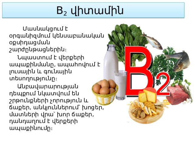 B 2  վիտամին    Մասնակցում է օրգանիզմում կենսաբանական օքսիդացման շարժընթացներին։  Նպաստում է վերքերի ապաքինմանը, ապահովում է լուսային և գունային տեսողությունը։  Անբավարարության դեպքում նկատվում են շրթունքների չորություն և ճաքեր, անկյուններում՝ խոցեր, մատների վրա՝ խոր ճաքեր, դանդաղում է վերքերի ապաքինումը։ 