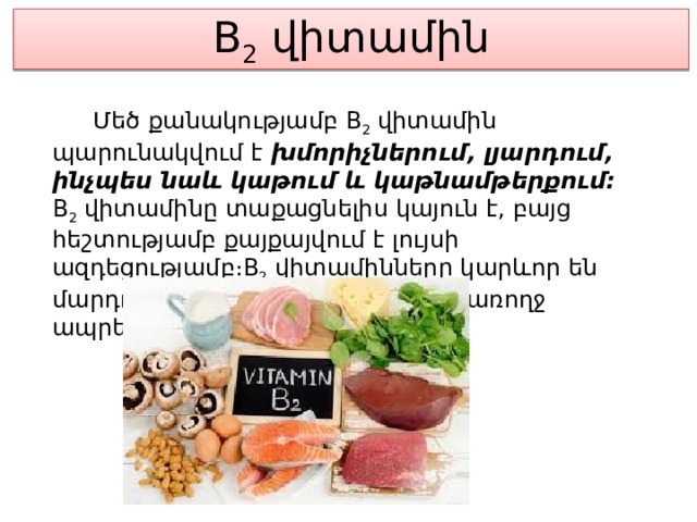 B 2  վիտամին  Մեծ քանակությամբ B 2  վիտամին պարունակվում է խմորիչներում, լյարդում, ինչպես նաև կաթում և կաթնամթերքում։ B 2  վիտամինը տաքացնելիս կայուն է, բայց հեշտությամբ քայքայվում է լույսի ազդեցությամբ։B 2  վիտամինները կարևոր են մարդու կենսագործունեության և առողջ ապրելակերպի համար։ 