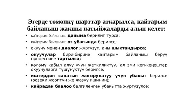    Эгерде төмөнкү шарттар аткарылса, кайтарым байланыш жакшы натыйжаларды алып келет: кайтарым байланыш дайыма берилип турса; кайтарым байланыш өз убагында берилсе; окуучу менен диалог жүргүзүп, аны шыктандырса ; окуучулар бири-бирине кайтарым байланыш берүү процессине тартылса; көлөмү кабыл алуу үчүн жеткиликтүү , ал эми кеп-кеңештер окуучуларга түшүнүктүү берилсе; иштердин сапатын жогорулатуу үчүн убакыт берилсе (оозеки жооптун же жазуу ишинин); кайрадан баалоо белгиленген убакытта жүргүзүлсө;  