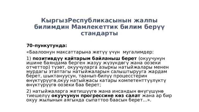 КыргызРеспубликасынын жалпы билимдин Мамлекеттик билим берүү стандарты 70- пункутунда : «Баалоонун максаттарына жетүү үчүн мугалимдер: 1) позитивдүү кайтарым байланыш берет (окуучунун ишине баяндама берген жазуу жүзүндөгү жана оозеки отчеттор) түзөт, окуучуларга азыркы натыйжалары менен мурдагы этаптагы натыйжаларын салыштырууга жардам берет, шыктануусун, таанып-билүү процесстерин өнүктүрүүгө,окуу натыйжасы катары компетенттүүлүктү өнүктүрүүгө оозеки баа берет; 2) натыйжаларга жетишүүгө жана инсандын өнүгүшүнө тиешелүү окуучунун прогрессине көз салат жана ар бир окуу жылынын аягында сыпаттоо баасын берет...». 