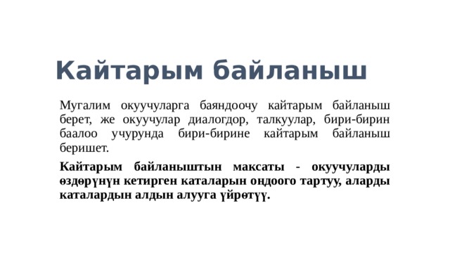 Кайтарым байланыш Мугалим окуучуларга баяндоочу кайтарым байланыш берет, же окуучулар диалогдор, талкуулар, бири-бирин баалоо учурунда бири-бирине кайтарым байланыш беришет. Кайтарым байланыштын максаты - окуучуларды өздөрүнүн кетирген каталарын оңдоого тартуу, аларды каталардын алдын алууга үйрөтүү.  