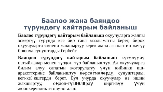 Баалоо жана баяндоо  түрүндөгү кайтарым байланыш Баалоо  түрүндөгү кайтарым байланыш окуучуларга жалпы эскертүү түрүндө кээ бир гана маалыматты берет, бирок окуучуларга эмнени жакшыртуу керек жана ага кантип жетүү боюнча сунуштарды бербейт. Баяндоо түрүндөгү кайтарым байланыш  күтүлүүчү натыйжалар менен түздөн-түз байланыштуу. Ал окуучуларга билим алуу сапатын жогорулатуу үчүн кийинки иш-аракеттерине байланыштуу көрсөтмөлөрдү, сунуштарды, кеп-кеӊештерди берет. Бул учурда окуучулар өз ишин жакшыртуу, оӊдоп-түзөөлөрдү киргизүү үчүн жоопкерчиликти өзүнө алат. 