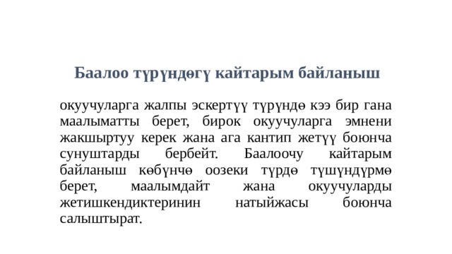 Баалоо түрүндөгү кайтарым байланыш  окуучуларга жалпы эскертүү түрүндө кээ бир гана маалыматты берет, бирок окуучуларга эмнени жакшыртуу керек жана ага кантип жетүү боюнча сунуштарды бербейт. Баалоочу кайтарым байланыш көбүнчө оозеки түрдө түшүндүрмө берет, маалымдайт жана окуучуларды жетишкендиктеринин натыйжасы боюнча салыштырат. 