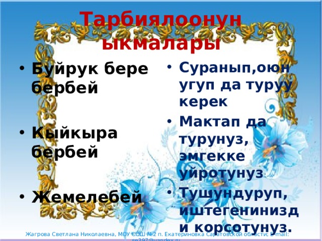 Тарбиялоонун ыкмалары Буйрук бере бербей Суранып,оюн угуп да туруу керек Мактап да турунуз, эмгекке уйротунуз Тушундуруп, иштегенинизди корсотунуз.  Кыйкыра бербей  Жемелебей 