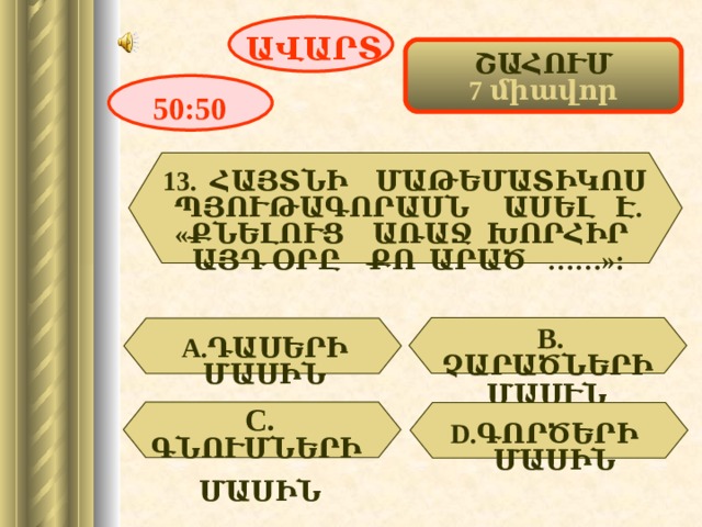 ԱՎԱՐՏ ՇԱՀՈՒՄ 7 միավոր 50:50 13 .  ՀԱՅՏՆԻ ՄԱԹԵՄԱՏԻԿՈՍ ՊՅՈՒԹԱԳՈՐԱՍՆ ԱՍԵԼ Է. «ՔՆԵԼՈՒՑ ԱՌԱՋ ԽՈՐՀԻՐ ԱՅԴ ՕՐԸ ՔՈ ԱՐԱԾ ……»: В. ՉԱՐԱԾՆԵՐԻ ՄԱՍՒՆ  А. ԴԱՍԵՐԻ ՄԱՍԻՆ  C . ԳՆՈՒՄՆԵՐԻ  ՄԱՍԻՆ  D . ԳՈՐԾԵՐԻ ՄԱՍԻՆ 16 