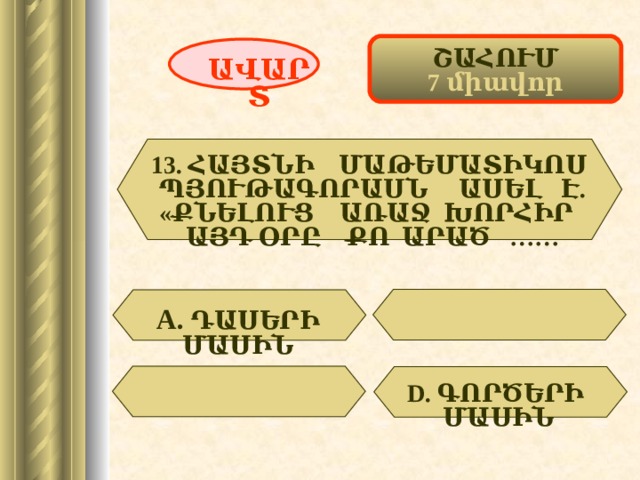 ՇԱՀՈՒՄ 7 միավոր ԱՎԱՐՏ 13. ՀԱՅՏՆԻ ՄԱԹԵՄԱՏԻԿՈՍ ՊՅՈՒԹԱԳՈՐԱՍՆ ԱՍԵԼ Է. «ՔՆԵԼՈՒՑ ԱՌԱՋ ԽՈՐՀԻՐ ԱՅԴ ՕՐԸ ՔՈ ԱՐԱԾ …… А.  ԴԱՍԵՐԻ ՄԱՍԻՆ  D . ԳՈՐԾԵՐԻ ՄԱՍԻՆ 47 