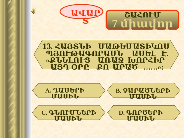 ԱՎԱՐՏ ՇԱՀՈՒՄ 7 միավոր 13.  ՀԱՅՏՆԻ ՄԱԹԵՄԱՏԻԿՈՍ ՊՅՈՒԹԱԳՈՐԱՍՆ ԱՍԵԼ Է. «ՔՆԵԼՈՒՑ ԱՌԱՋ ԽՈՐՀԻՐ ԱՅԴ ՕՐԸ ՔՈ ԱՐԱԾ ……»: А. ԴԱՍԵՐԻ ՄԱՍԻՆ  В. ՉԱՐԱԾՆԵՐԻ ՄԱՍԻՆ  C . ԳՆՈՒՄՆԵՐԻ ՄԱՍԻՆ  D . ԳՈՐԾԵՐԻ ՄԱՍԻՆ  61 