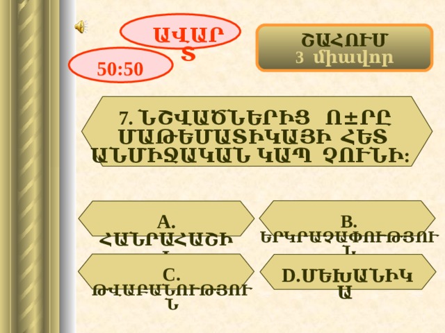 ԱՎԱՐՏ ՇԱՀՈՒՄ 3 միավոր 50:50 7. ՆՇՎԱԾՆԵՐԻՑ Ո ± ՐԸ ՄԱԹԵՄԱՏԻԿԱՅԻ ՀԵՏ ԱՆՄԻՋԱԿԱՆ ԿԱՊ ՉՈՒՆԻ:  А. ՀԱՆՐԱՀԱՇԻՎ  В. ԵՐԿՐԱՉԱՓՈՒԹՅՈՒՆ D . ՄԵԽԱՆԻԿԱ  С. ԹՎԱԲԱՆՈՒԹՅՈՒՆ 9 