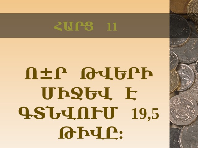 ՀԱՐՑ 11  Ո ± Ր ԹՎԵՐԻ ՄԻՋԵՎ Է ԳՏՆՎՈՒՄ 19,5 ԹԻՎԸ:  
