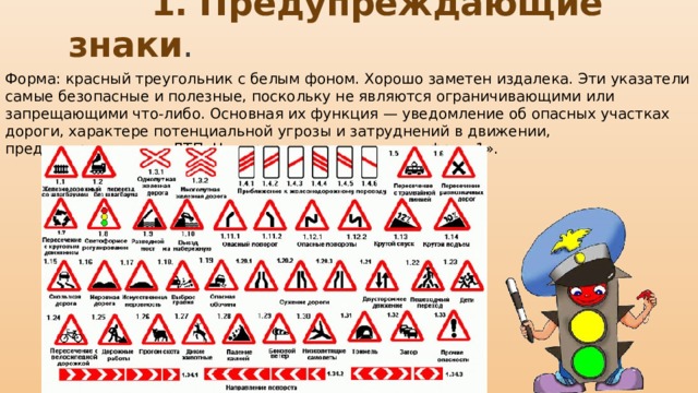  1. Предупреждающие знаки . Форма: красный треугольник с белым фоном. Хорошо заметен издалека. Эти указатели самые безопасные и полезные, поскольку не являются ограничивающими или запрещающими что-либо. Основная их функция — уведомление об опасных участках дороги, характере потенциальной угрозы и затруднений в движении, предостережение от ДТП. Нумерация начинается с цифры «1». 