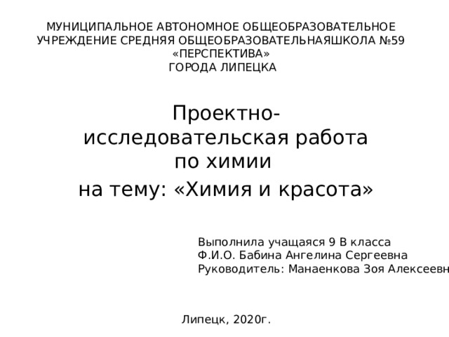 МУНИЦИПАЛЬНОЕ АВТОНОМНОЕ ОБЩЕОБРАЗОВАТЕЛЬНОЕ УЧРЕЖДЕНИЕ СРЕДНЯЯ ОБЩЕОБРАЗОВАТЕЛЬНАЯШКОЛА №59 «ПЕРСПЕКТИВА»  ГОРОДА ЛИПЕЦКА   Проектно-исследовательская работа по химии на тему: «Химия и красота» Выполнила учащаяся 9 В класса  Ф.И.О. Бабина Ангелина Сергеевна  Руководитель: Манаенкова Зоя Алексеевна Липецк, 2020г. 