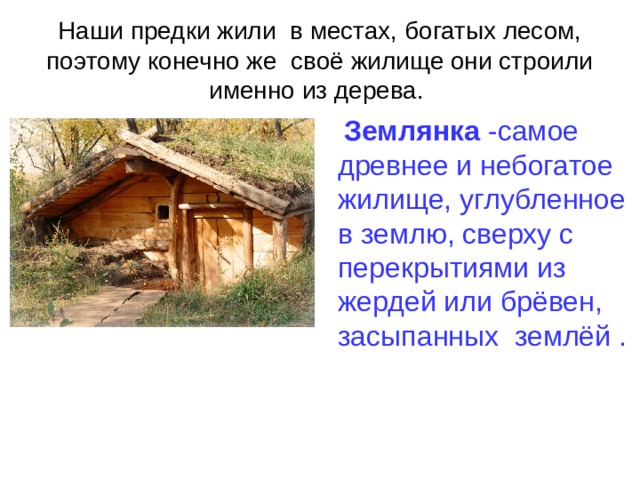 Наши предки жили в местах, богатых лесом, поэтому конечно же своё жилище они строили именно из дерева. Землянка -самое древнее и небогатое жилище, углубленное в землю, сверху с перекрытиями из жердей или брёвен, засыпанных землёй .  