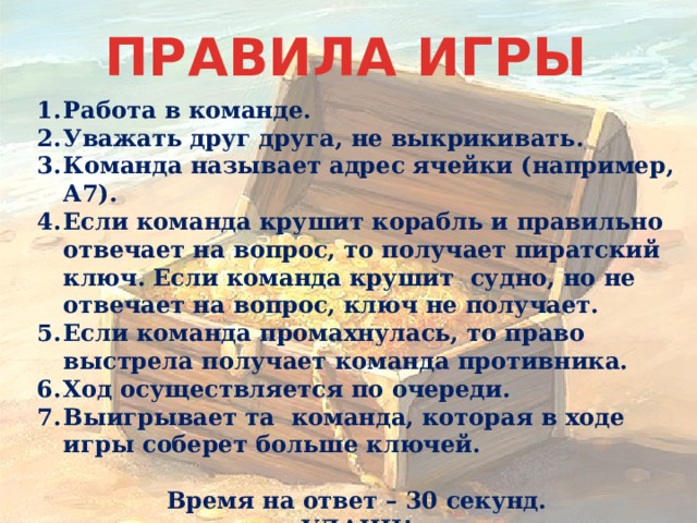 ПРАВИЛА ИГРЫ Работа в команде. Уважать друг друга, не выкрикивать. Команда называет адрес ячейки (например, А7). Если команда крушит корабль и правильно отвечает на вопрос, то получает пиратский ключ. Если команда крушит судно, но не отвечает на вопрос, ключ не получает. Если команда промахнулась, то право выстрела получает команда противника. Ход осуществляется по очереди. Выигрывает та команда, которая в ходе игры соберет больше ключей.  Время на ответ – 30 секунд. УДАЧИ! 