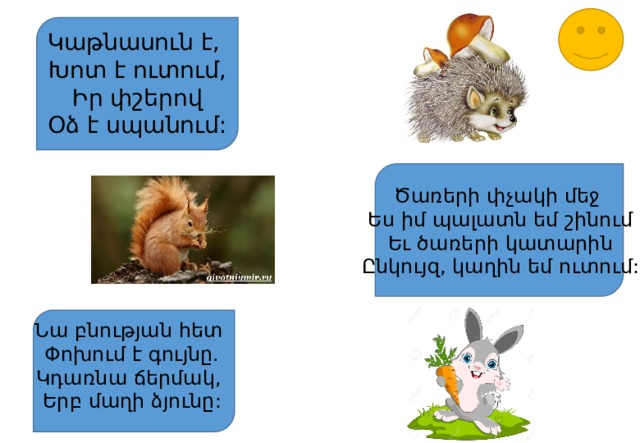 Կաթնասուն է, Խոտ է ուտում, Իր փշերով Օձ է սպանում: Ծառերի փչակի մեջ Ես իմ պալատն եմ շինում Եւ ծառերի կատարին Ընկույզ, կաղին եմ ուտում: Նա բնության հետ Փոխում է գույնը. Կդառնա ճերմակ, Երբ մաղի ձյունը: 