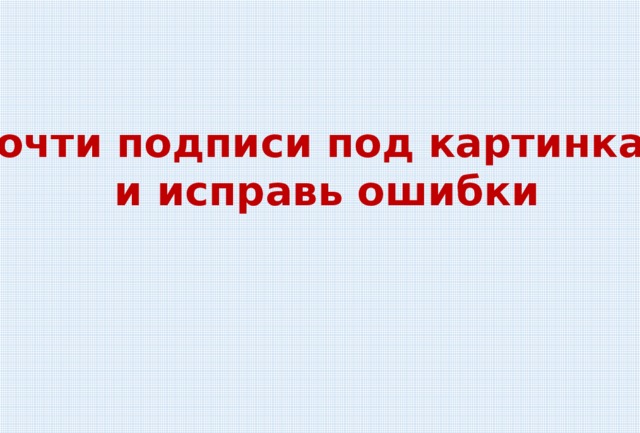 Прочти подписи под картинками  и исправь ошибки 