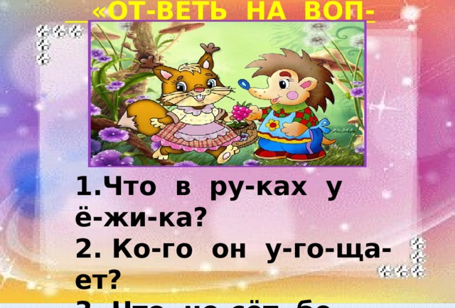  «ОТ-ВЕТЬ НА ВОП-РО-СЫ» 1.Что в ру-ках у ё-жи-ка? 2. Ко-го он у-го-ща-ет? 3. Что не-сёт бе-лоч-ка? 4. Ку-да о-на и-дёт? 